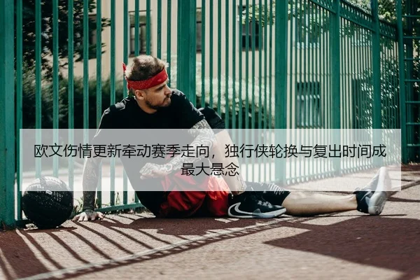 欧文伤情更新牵动赛季走向，独行侠轮换与复出时间成最大悬念